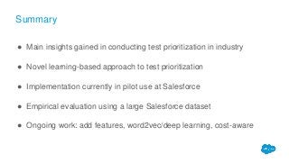Summary
● Main insights gained in conducting test prioritization in industry
● Novel learning-based approach to test prioritization
● Implementation currently in pilot use at Salesforce
● Empirical evaluation using a large Salesforce dataset
● Ongoing work: add features, word2vec/deep learning, cost-aware
 