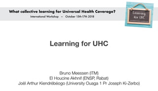 Learning for UHC
What collective learning for Universal Health Coverage?
International Workshop — October 15th-17th 2018
Bruno Meessen (ITM)
El Houcine Akhnif (ENSP, Rabat)
Joël Arthur Kiendrébéogo (University Ouaga 1 Pr Joseph Ki-Zerbo)
 