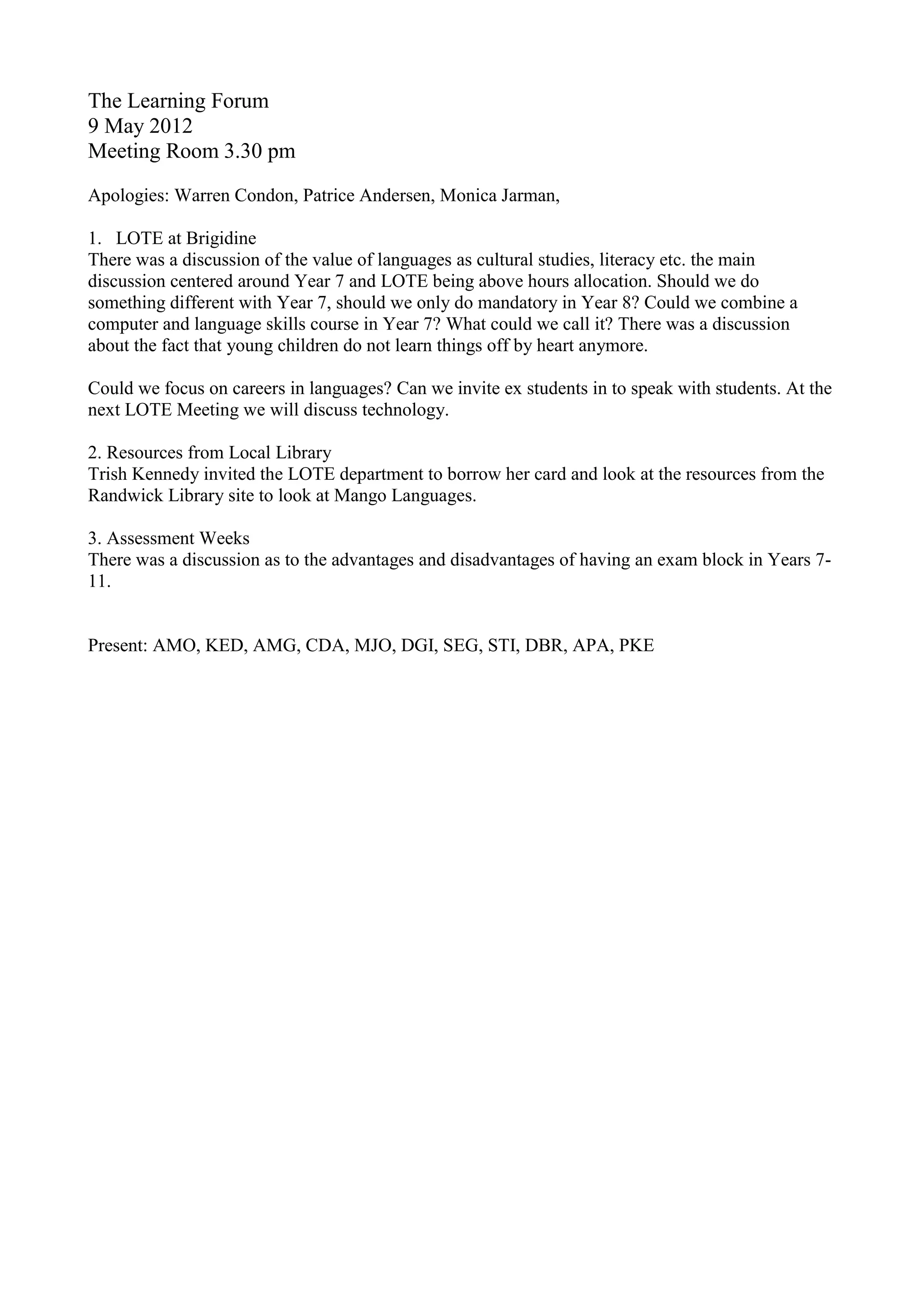 The Learning Forum
9 May 2012
Meeting Room 3.30 pm
Apologies: Warren Condon, Patrice Andersen, Monica Jarman,
1. LOTE at Brigidine
There was a discussion of the value of languages as cultural studies, literacy etc. the main
discussion centered around Year 7 and LOTE being above hours allocation. Should we do
something different with Year 7, should we only do mandatory in Year 8? Could we combine a
computer and language skills course in Year 7? What could we call it? There was a discussion
about the fact that young children do not learn things off by heart anymore.
Could we focus on careers in languages? Can we invite ex students in to speak with students. At the
next LOTE Meeting we will discuss technology.
2. Resources from Local Library
Trish Kennedy invited the LOTE department to borrow her card and look at the resources from the
Randwick Library site to look at Mango Languages.
3. Assessment Weeks
There was a discussion as to the advantages and disadvantages of having an exam block in Years 7-
11.
Present: AMO, KED, AMG, CDA, MJO, DGI, SEG, STI, DBR, APA, PKE