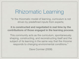 Rhizomatic Learning 
“In the rhizomatic model of learning, curriculum is not 
driven by predefined inputs from experts; 
it is constructed and negotiated in real time by the 
contributions of those engaged in the learning process. 
This community acts as the curriculum, spontaneously 
shaping, constructing, and reconstructing itself and the 
subject of its learning in the same way that the rhizome 
responds to changing environmental conditions.” 
Dave Cormier (2008) 
 