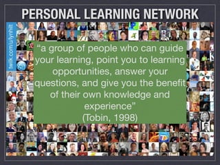 PERSONAL LEARNING NETWORK 
“a group of people who can guide 
your learning, point you to learning 
opportunities, answer your 
questions, and give you the benefit 
of their own knowledge and 
experience” 
(Tobin, 1998) 
 