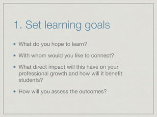 1. Set learning goals 
What do you hope to learn? 
With whom would you like to connect? 
What direct impact will this have on your 
professional growth and how will it benefit 
students? 
How will you assess the outcomes? 
 