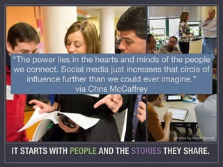 “The power lies in the hearts and minds of the people 
we connect. Social media just increases that circle of 
influence further than we could ever imagine.” 
via Chris McCaffrey 
photos by Kevin Jarrett 
IT STARTS WITH PEOPLE AND THE STORIES THEY SHARE. 
 