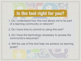 Is the tool right for you? 
1. Do I understand how this tool allows me to be part 
of a learning community or network? 
2. Do I have time to commit to using this tool? 
3. Do I have the technology necessary to access the 
community’s resources? 
4. Will the use of this tool help me achieve my learning 
goals? 
 