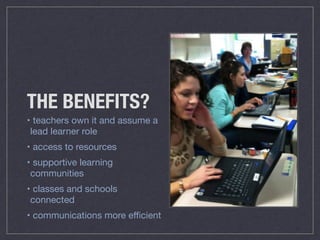 THE BENEFITS? 
• teachers own it and assume a 
lead learner role 
• access to resources 
• supportive learning 
communities 
• classes and schools 
connected 
• communications more efficient 
 