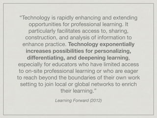 “Technology is rapidly enhancing and extending 
opportunities for professional learning. It 
particularly facilitates access to, sharing, 
construction, and analysis of information to 
enhance practice. Technology exponentially 
increases possibilities for personalizing, 
differentiating, and deepening learning, 
especially for educators who have limited access 
to on-site professional learning or who are eager 
to reach beyond the boundaries of their own work 
setting to join local or global networks to enrich 
their learning.” 
Learning Forward (2012) 
 