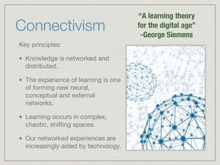 “A learning theory 
for the digital age” 
-George Siemens 
Connectivism 
Key principles: 
Knowledge is networked and 
distributed. 
The experience of learning is one 
of forming new neural, 
conceptual and external 
networks. 
Learning occurs in complex, 
chaotic, shifting spaces. 
Our networked experiences are 
increasingly aided by technology. http://www.connectivism.ca/about.html 
 