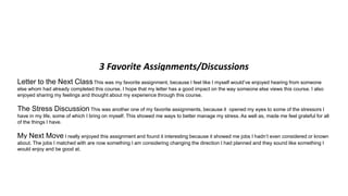3 Favorite Assignments/Discussions
Letter to the Next ClassThis was my favorite assignment, because I feel like I myself would’ve enjoyed hearing from someone
else whom had already completed this course. I hope that my letter has a good impact on the way someone else views this course. I also
enjoyed sharing my feelings and thought about my experience through this course.
The Stress Discussion This was another one of my favorite assignments, because it opened my eyes to some of the stressors I
have in my life, some of which I bring on myself. This showed me ways to better manage my stress. As well as, made me feel grateful for all
of the things I have.
My Next Move I really enjoyed this assignment and found it interesting because it showed me jobs I hadn’t even considered or known
about. The jobs I matched with are now something I am considering changing the direction I had planned and they sound like something I
would enjoy and be good at.
 