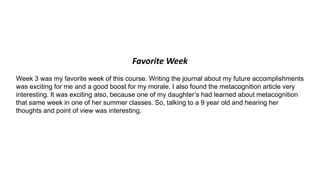 Favorite Week
Week 3 was my favorite week of this course. Writing the journal about my future accomplishments
was exciting for me and a good boost for my morale. I also found the metacognition article very
interesting. It was exciting also, because one of my daughter’s had learned about metacognition
that same week in one of her summer classes. So, talking to a 9 year old and hearing her
thoughts and point of view was interesting.
 
