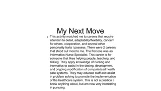 My Next Move
 This activity matched me to careers that require
attention to detail, adaptability/flexibility, concern
for others, cooperation, and several other
personality traits I possess. There were 2 careers
that stood out most to me. The first one was an
Informatics Nurse Specialist. This career is for
someone that likes helping people, teaching, and
talking. They apply knowledge of nursing and
inormatics to assist in the desing, development,
and ongoing modification of computerized health
care systems. They may educate staff and assist
in problem solving to promote the implementation
of the healthcare system. This is not a position I
knew anything about, but am now very interesting
in pursuing.
 
