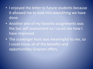 • I enjoyed the letter to future students because
it allowed me to look into everything we have
done.
• Another one of my favorite assignments was
the last self assessment so I could see how I
have improved.
• The scavenger hunt was meaningful to me, so
I could know all of the benefits and
opportunities Grayson offers.
 