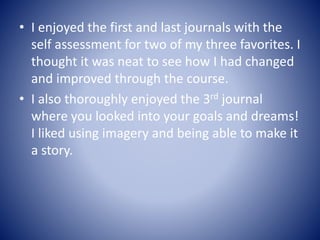 • I enjoyed the first and last journals with the
self assessment for two of my three favorites. I
thought it was neat to see how I had changed
and improved through the course.
• I also thoroughly enjoyed the 3rd journal
where you looked into your goals and dreams!
I liked using imagery and being able to make it
a story.
 