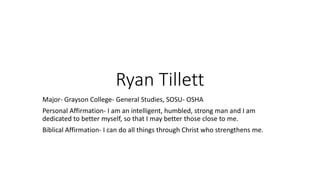 Ryan Tillett
Major- Grayson College- General Studies, SOSU- OSHA
Personal Affirmation- I am an intelligent, humbled, strong man and I am
dedicated to better myself, so that I may better those close to me.
Biblical Affirmation- I can do all things through Christ who strengthens me.
 