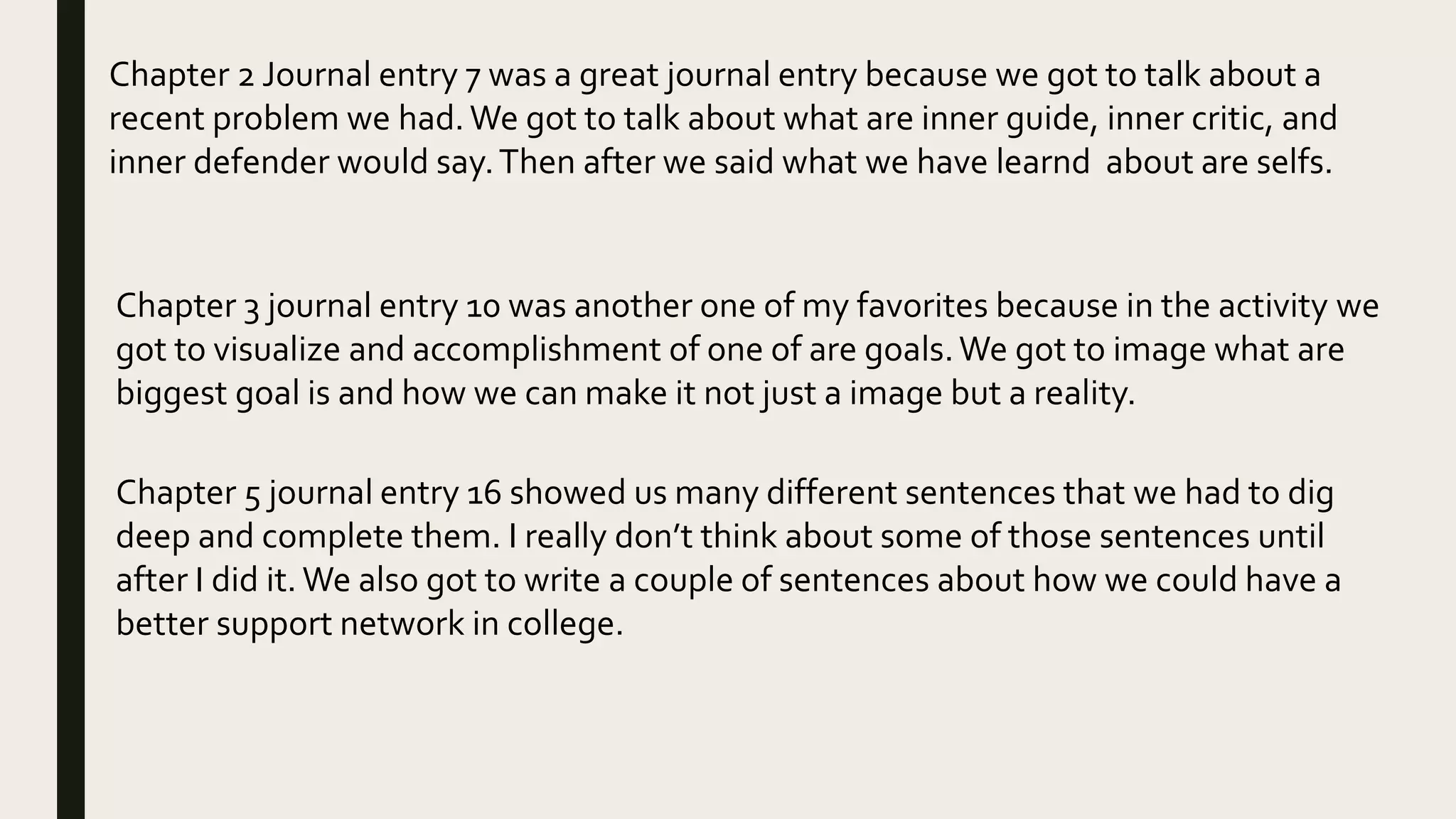 Chapter 2 Journal entry 7 was a great journal entry because we got to talk about a
recent problem we had.We got to talk about what are inner guide, inner critic, and
inner defender would say.Then after we said what we have learnd about are selfs.
Chapter 3 journal entry 10 was another one of my favorites because in the activity we
got to visualize and accomplishment of one of are goals.We got to image what are
biggest goal is and how we can make it not just a image but a reality.
Chapter 5 journal entry 16 showed us many different sentences that we had to dig
deep and complete them. I really don’t think about some of those sentences until
after I did it. We also got to write a couple of sentences about how we could have a
better support network in college.
 