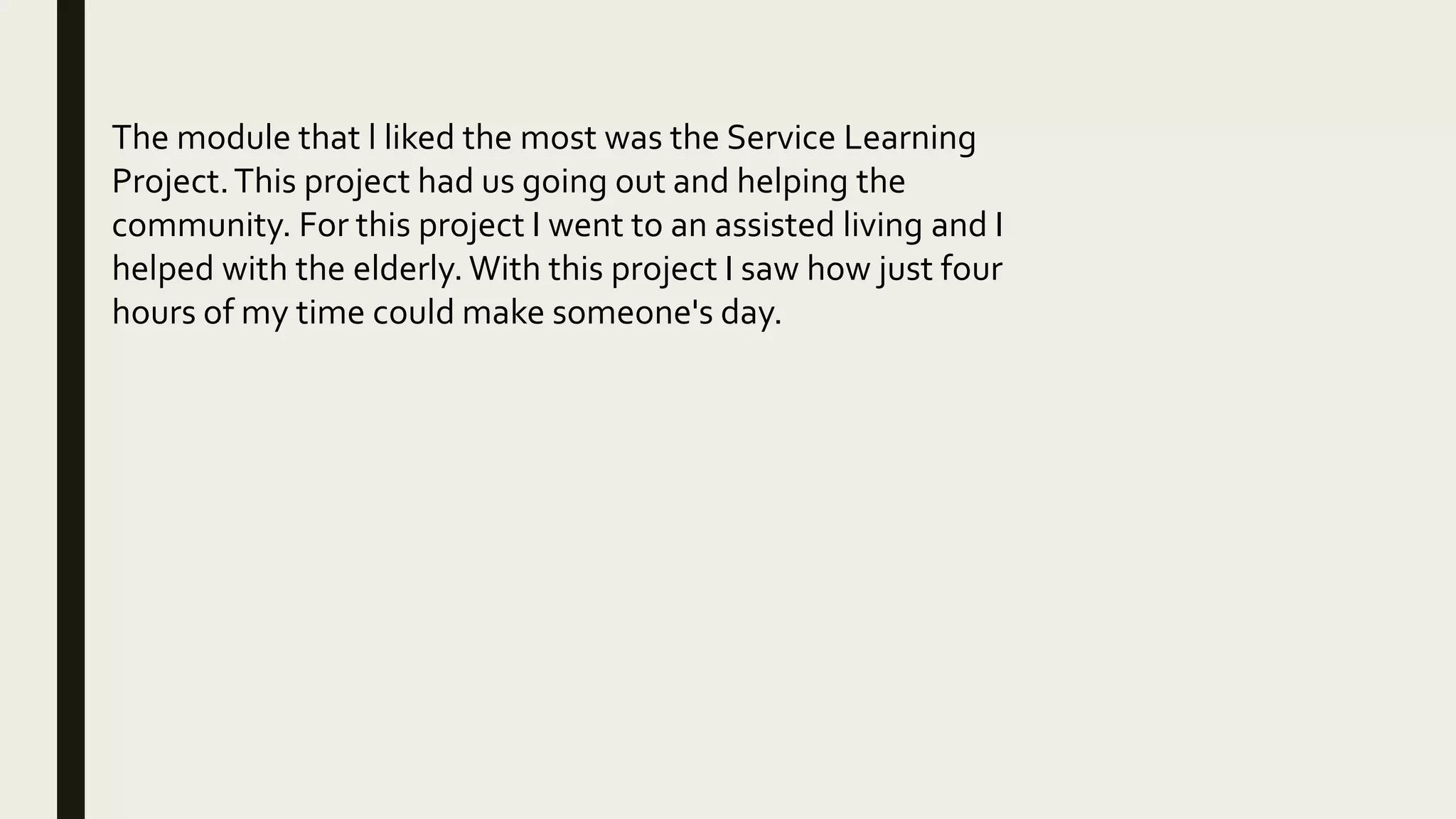 The module that l liked the most was the Service Learning
Project.This project had us going out and helping the
community. For this project I went to an assisted living and I
helped with the elderly. With this project I saw how just four
hours of my time could make someone's day.
 