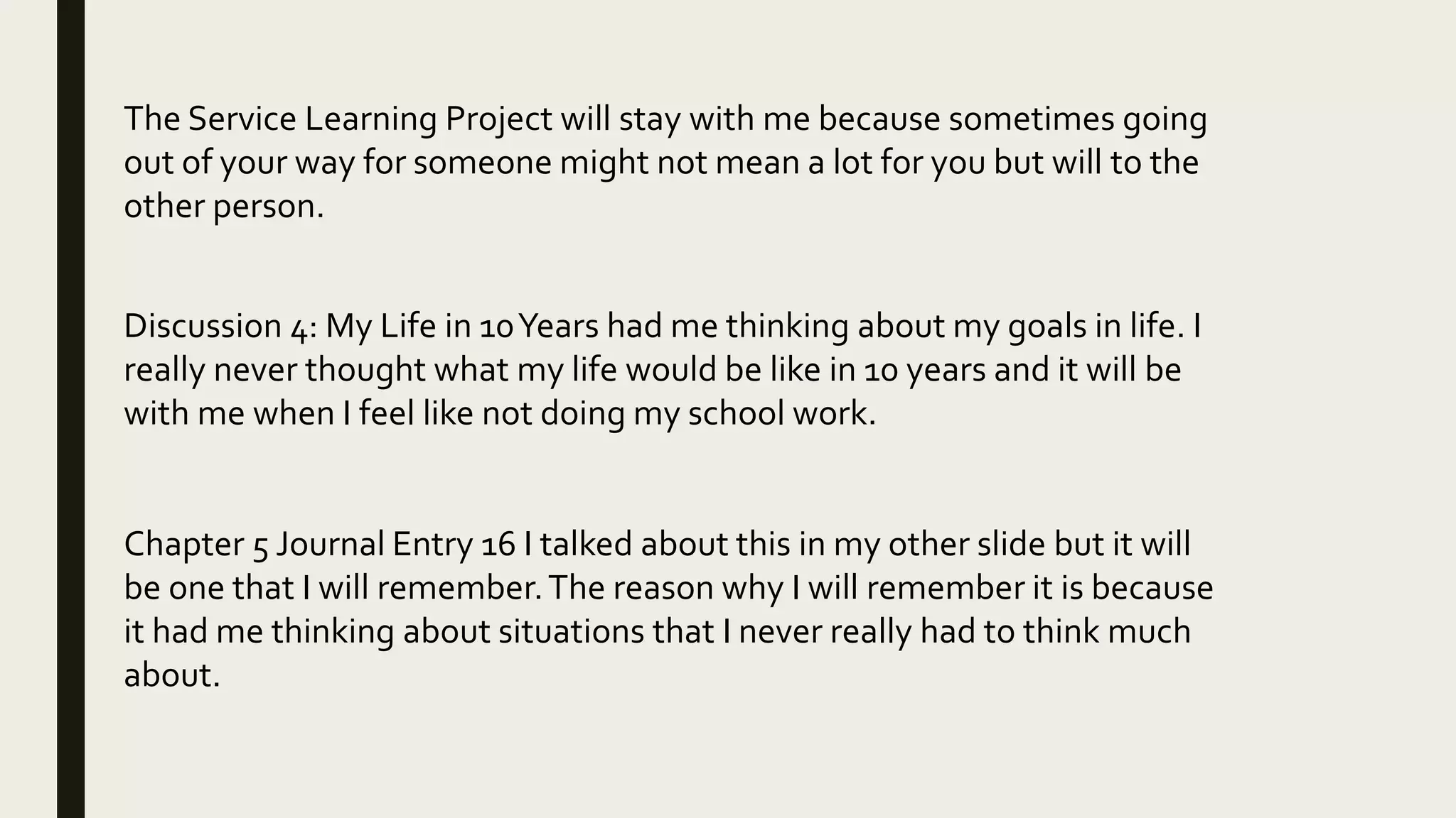 The Service Learning Project will stay with me because sometimes going
out of your way for someone might not mean a lot for you but will to the
other person.
Discussion 4: My Life in 10Years had me thinking about my goals in life. I
really never thought what my life would be like in 10 years and it will be
with me when I feel like not doing my school work.
Chapter 5 Journal Entry 16 I talked about this in my other slide but it will
be one that I will remember.The reason why I will remember it is because
it had me thinking about situations that I never really had to think much
about.
 
