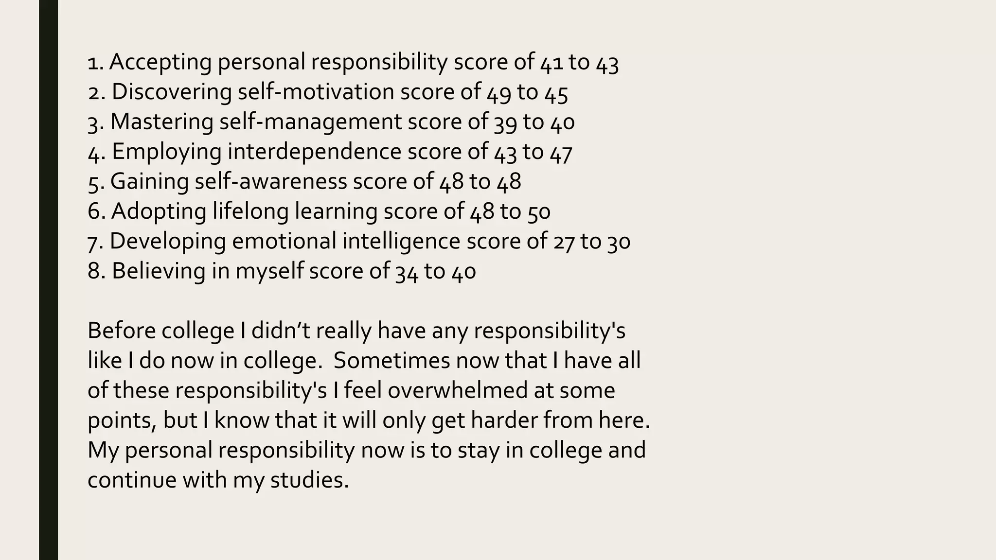 1. Accepting personal responsibility score of 41 to 43
2. Discovering self-motivation score of 49 to 45
3. Mastering self-management score of 39 to 40
4. Employing interdependence score of 43 to 47
5. Gaining self-awareness score of 48 to 48
6. Adopting lifelong learning score of 48 to 50
7. Developing emotional intelligence score of 27 to 30
8. Believing in myself score of 34 to 40
Before college I didn’t really have any responsibility's
like I do now in college. Sometimes now that I have all
of these responsibility's I feel overwhelmed at some
points, but I know that it will only get harder from here.
My personal responsibility now is to stay in college and
continue with my studies.
 