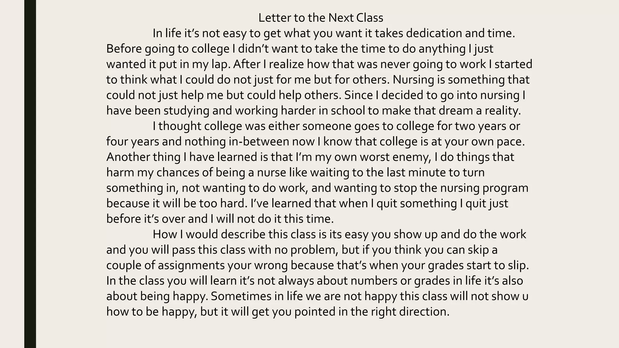 Letter to the Next Class
In life it’s not easy to get what you want it takes dedication and time.
Before going to college I didn’t want to take the time to do anything I just
wanted it put in my lap.After I realize how that was never going to work I started
to think what I could do not just for me but for others. Nursing is something that
could not just help me but could help others. Since I decided to go into nursing I
have been studying and working harder in school to make that dream a reality.
I thought college was either someone goes to college for two years or
four years and nothing in-between now I know that college is at your own pace.
Another thing I have learned is that I’m my own worst enemy, I do things that
harm my chances of being a nurse like waiting to the last minute to turn
something in, not wanting to do work, and wanting to stop the nursing program
because it will be too hard. I’ve learned that when I quit something I quit just
before it’s over and I will not do it this time.
How I would describe this class is its easy you show up and do the work
and you will pass this class with no problem, but if you think you can skip a
couple of assignments your wrong because that’s when your grades start to slip.
In the class you will learn it’s not always about numbers or grades in life it’s also
about being happy. Sometimes in life we are not happy this class will not show u
how to be happy, but it will get you pointed in the right direction.
 