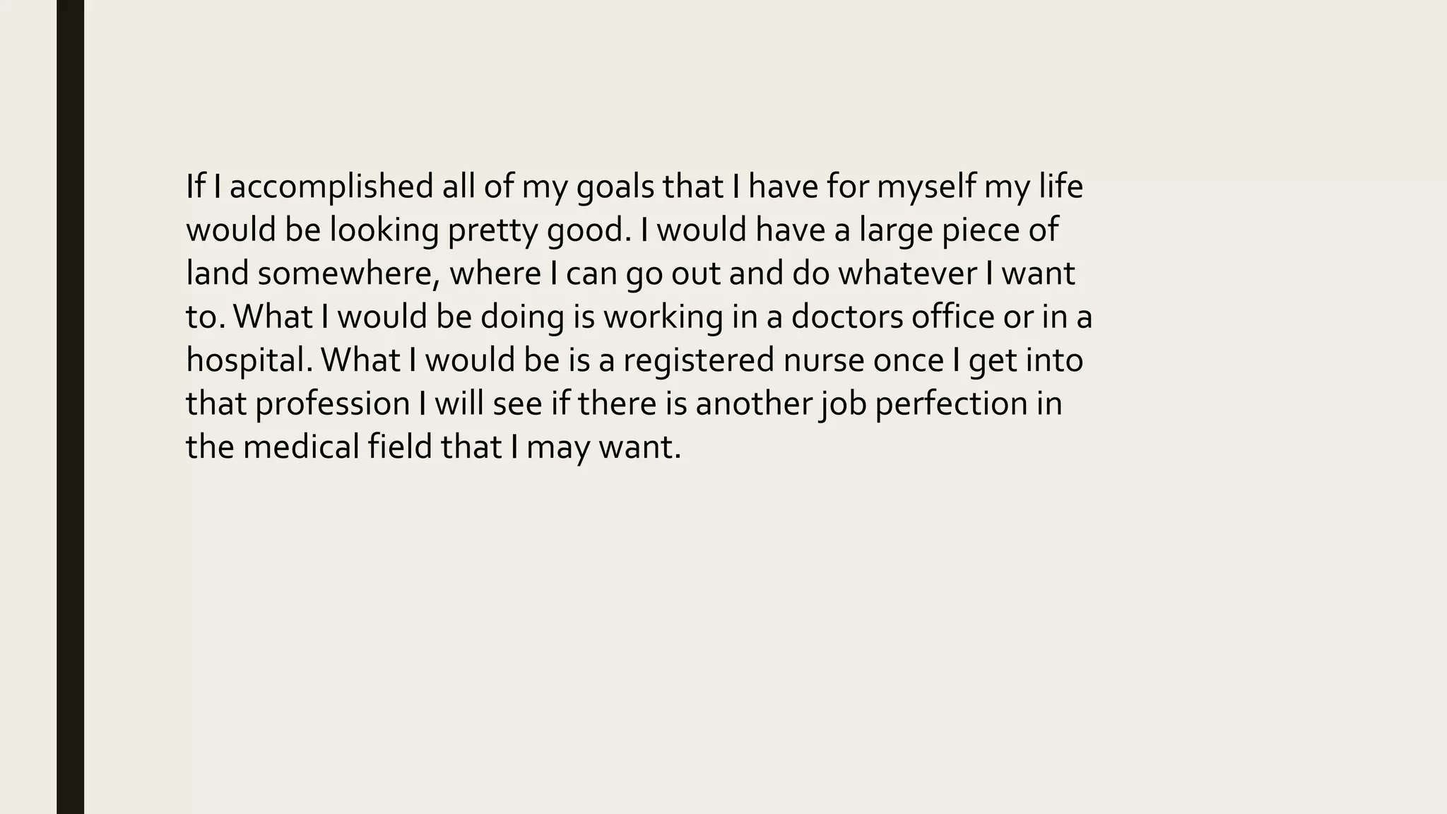 If I accomplished all of my goals that I have for myself my life
would be looking pretty good. I would have a large piece of
land somewhere, where I can go out and do whatever I want
to.What I would be doing is working in a doctors office or in a
hospital. What I would be is a registered nurse once I get into
that profession I will see if there is another job perfection in
the medical field that I may want.
 