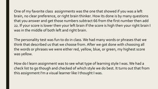 One of my favorite class assignments was the one that showed if you was a left
brain, no clear preference, or right brain thinker. How its done is by many questions
that you answer and get those numbers subtract 66 from the first number then add
22. If your score is lower then your left brain if the score is high then your right brain I
was in the middle of both left and right brain.
The personality test was fun to do in class.We had many words or phrases that we
think that described us that we choose from.After we got done with choosing all
the words or phrases we were either red, yellow, blue, or green, my highest score
was yellow.
How do I learn assignment was to see what type of learning style I was.We had a
check list to go though and checked of which style we do best. It turns out that from
this assignment I'm a visual learner like I thought I was.
 