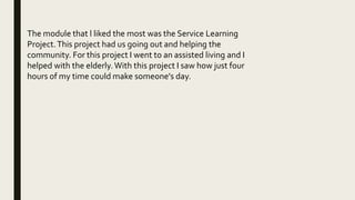 The module that l liked the most was the Service Learning
Project.This project had us going out and helping the
community. For this project I went to an assisted living and I
helped with the elderly. With this project I saw how just four
hours of my time could make someone's day.
 