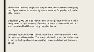 The Service Learning Project will stay with me because sometimes going
out of your way for someone might not mean a lot for you but will to the
other person.
Discussion 4: My Life in 10Years had me thinking about my goals in life. I
really never thought what my life would be like in 10 years and it will be
with me when I feel like not doing my school work.
Chapter 5 Journal Entry 16 I talked about this in my other slide but it will
be one that I will remember.The reason why I will remember it is because
it had me thinking about situations that I never really had to think much
about.
 