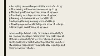 1. Accepting personal responsibility score of 41 to 43
2. Discovering self-motivation score of 49 to 45
3. Mastering self-management score of 39 to 40
4. Employing interdependence score of 43 to 47
5. Gaining self-awareness score of 48 to 48
6. Adopting lifelong learning score of 48 to 50
7. Developing emotional intelligence score of 27 to 30
8. Believing in myself score of 34 to 40
Before college I didn’t really have any responsibility's
like I do now in college. Sometimes now that I have all
of these responsibility's I feel overwhelmed at some
points, but I know that it will only get harder from here.
My personal responsibility now is to stay in college and
continue with my studies.
 
