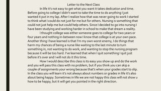 Letter to the Next Class
In life it’s not easy to get what you want it takes dedication and time.
Before going to college I didn’t want to take the time to do anything I just
wanted it put in my lap.After I realize how that was never going to work I started
to think what I could do not just for me but for others. Nursing is something that
could not just help me but could help others. Since I decided to go into nursing I
have been studying and working harder in school to make that dream a reality.
I thought college was either someone goes to college for two years or
four years and nothing in-between now I know that college is at your own pace.
Another thing I have learned is that I’m my own worst enemy, I do things that
harm my chances of being a nurse like waiting to the last minute to turn
something in, not wanting to do work, and wanting to stop the nursing program
because it will be too hard. I’ve learned that when I quit something I quit just
before it’s over and I will not do it this time.
How I would describe this class is its easy you show up and do the work
and you will pass this class with no problem, but if you think you can skip a
couple of assignments your wrong because that’s when your grades start to slip.
In the class you will learn it’s not always about numbers or grades in life it’s also
about being happy. Sometimes in life we are not happy this class will not show u
how to be happy, but it will get you pointed in the right direction.
 