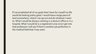 If I accomplished all of my goals that I have for myself my life
would be looking pretty good. I would have a large piece of
land somewhere, where I can go out and do whatever I want
to.What I would be doing is working in a doctors office or in a
hospital. What I would be is a registered nurse once I get into
that profession I will see if there is another job perfection in
the medical field that I may want.
 