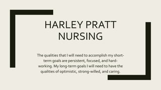 HARLEY PRATT
NURSING
The qualities that I will need to accomplish my short-
term goals are persistent, focused, and hard-
working. My long-term goals I will need to have the
qualities of optimistic, strong-willed, and caring.
 