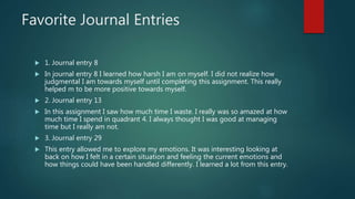 Favorite Journal Entries
 1. Journal entry 8
 In journal entry 8 I learned how harsh I am on myself. I did not realize how
judgmental I am towards myself until completing this assignment. This really
helped m to be more positive towards myself.
 2. Journal entry 13
 In this assignment I saw how much time I waste. I really was so amazed at how
much time I spend in quadrant 4. I always thought I was good at managing
time but I really am not.
 3. Journal entry 29
 This entry allowed me to explore my emotions. It was interesting looking at
back on how I felt in a certain situation and feeling the current emotions and
how things could have been handled differently. I learned a lot from this entry.
 