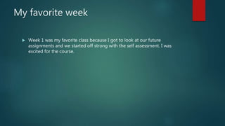 My favorite week
 Week 1 was my favorite class because I got to look at our future
assignments and we started off strong with the self assessment. I was
excited for the course.
 