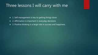 Three lessons I will carry with me
 1. Self management is key to getting things done
 2. Affirmation is important in everyday decisions
 3. Positive thinking is a large role in success and happiness
 