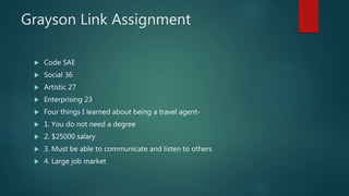 Grayson Link Assignment
 Code SAE
 Social 36
 Artistic 27
 Enterprising 23
 Four things I learned about being a travel agent-
 1. You do not need a degree
 2. $25000 salary
 3. Must be able to communicate and listen to others
 4. Large job market
 