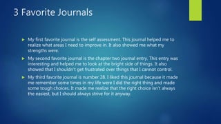 3 Favorite Journals
 My first favorite journal is the self assessment. This journal helped me to
realize what areas I need to improve in. It also showed me what my
strengths were.
 My second favorite journal is the chapter two journal entry. This entry was
interesting and helped me to look at the bright side of things. It also
showed that I shouldn’t get frustrated over things that I cannot control.
 My third favorite journal is number 28. I liked this journal because it made
me remember some times in my life were I did the right thing and made
some tough choices. It made me realize that the right choice isn’t always
the easiest, but I should always strive for it anyway.
 