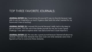 JOURNAL ENTERY 11: I loved doing this journal! It was my favorite because I was
able to use my imagination so much. It gave a clear look into what I wanted for my
future and it was so exciting!
JOURNAL ENTERY 23: I enjoyed this journal because I really had to dig deep to
get my answers. This was one of the harder journals for me, but it was a good
challenge. I was able to explore what I was bad at and how I could improve it.
JOURNAL ENTERY 17: This was also a good journal because I learned all about my
obstacle. I learned what obstacles that were outer and what obstacles were inner. I
figured out how to overcome these obstacles.
 