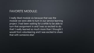 I really liked module six because that was the
module we were able to turn in our service learning
project. I had been waiting for a while to be able to
turn that assignment in and I was so excited to do
that! I really learned so much more than I thought I
would from volunteering and I was excited to share
that with someone else!
 