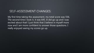 My first time taking the assessment, my total score was 556.
The second time I took it, it was 645. It did go up and I was
excited about that! I just think that I believe in myself more
now and I am more confident to answer those questions. I
really enjoyed seeing my scores go up.
 
