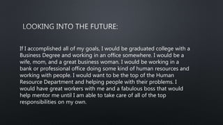If I accomplished all of my goals, I would be graduated college with a
Business Degree and working in an office somewhere. I would be a
wife, mom, and a great business woman. I would be working in a
bank or professional office doing some kind of human resources and
working with people. I would want to be the top of the Human
Resource Department and helping people with their problems. I
would have great workers with me and a fabulous boss that would
help mentor me until I am able to take care of all of the top
responsibilities on my own.
 