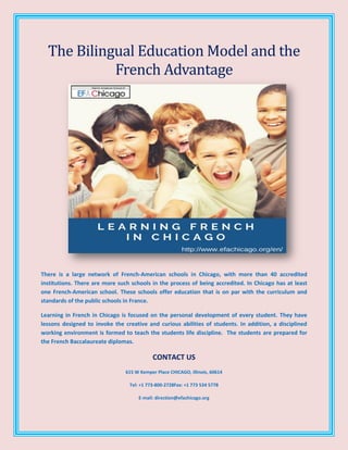 The Bilingual Education Model and the
French Advantage
There is a large network of French-American schools in Chicago, with more than 40 accredited
institutions. There are more such schools in the process of being accredited. In Chicago has at least
one French-American school. These schools offer education that is on par with the curriculum and
standards of the public schools in France.
Learning in French in Chicago is focused on the personal development of every student. They have
lessons designed to invoke the creative and curious abilities of students. In addition, a disciplined
working environment is formed to teach the students life discipline. The students are prepared for
the French Baccalaureate diplomas.
CONTACT US
615 W Kemper Place CHICAGO, Illinois, 60614
Tel: +1 773-800-2728Fax: +1 773 534 5778
E-mail: direction@efachicago.org
 