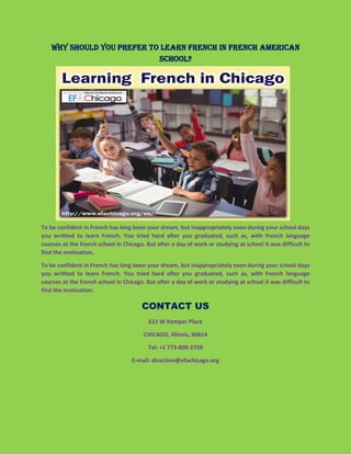 Why should you prefer to learn French in French American
School?
To be confident in French has long been your dream, but inappropriately even during your school days
you writhed to learn French. You tried hard after you graduated, such as, with French language
courses at the french school in Chicago. But after a day of work or studying at school it was difficult to
find the motivation.
To be confident in French has long been your dream, but inappropriately even during your school days
you writhed to learn French. You tried hard after you graduated, such as, with French language
courses at the french school in Chicago. But after a day of work or studying at school it was difficult to
find the motivation.
CONTACT US
615 W Kemper Place
CHICAGO, Illinois, 60614
Tel: +1 773-800-2728
E-mail: direction@efachicago.org
 