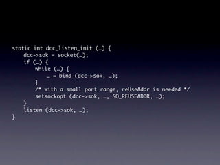 static int dcc_listen_init (…) {
    dcc->sok = socket(…);
    if (…) {
        while (…) {
            … = bind (dcc->sok, …);
        }
        /* with a small port range, reUseAddr is needed */
        setsockopt (dcc->sok, …, SO_REUSEADDR, …);
    }
    listen (dcc->sok, …);
}
 