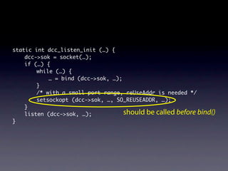 static int dcc_listen_init (…) {
    dcc->sok = socket(…);
    if (…) {
        while (…) {
            … = bind (dcc->sok, …);
        }
        /* with a small port range, reUseAddr is needed */
        setsockopt (dcc->sok, …, SO_REUSEADDR, …);
    }
    listen (dcc->sok, …);           should be called before bind()
}
 