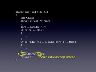 static int find_file (…)
{
    DIR *dirp;
    struct dirent *dirinfo;
    …
    dirp = opendir(".");
    if (dirp == NULL)
    {
        …
    }
    while ((dirinfo = readdir(dirp)) != NULL)
    {
        …
    }
    rewinddir(dirp);
    return 1;    should call closedir() instead
}
 