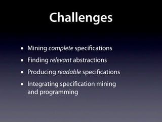 Challenges

•   Mining complete speci cations
•   Finding relevant abstractions
•   Producing readable speci cations
•   Integrating speci cation mining
    and programming
 