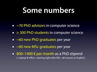 Some numbers
•   ~70 PhD advisors in computer science
•   ≥ 300 PhD students in computer science
•   ~60 new PhD graduates per year
•   ~60 new MSc graduates per year
•   800–1400 € per month as a PhD stipend
    (+ laptop & oﬃce • starting right after BSc • all courses in English)
 