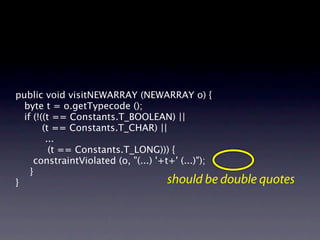 public void visitNEWARRAY (NEWARRAY o) {
  byte t = o.getTypecode ();
  if (!((t == Constants.T_BOOLEAN) ||
        (t == Constants.T_CHAR) ||
         ...

         (t == Constants.T_LONG))) {
     constraintViolated (o, "(...) '+t+' (...)");

 }
}                                     should be double quotes
 