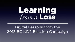 Learning
from a Loss
Digital Lessons from the  
2013 BC NDP Election Campaign
 