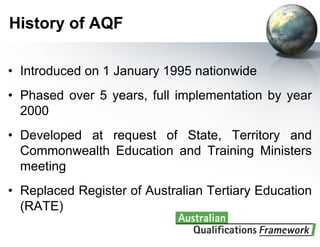 History of AQF

• Introduced on 1 January 1995 nationwide
• Phased over 5 years, full implementation by year
  2000
• Developed at request of State, Territory and
  Commonwealth Education and Training Ministers
  meeting
• Replaced Register of Australian Tertiary Education
  (RATE)
 
