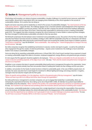 Section 4: Management paths to success
If technology and innovation can advance business sustainability, a tougher challenge is to marshal human resources, particularly
senior leaders. Almost half of respondents (44%) see engaging senior leadership as the critical ingredient in the success of
sustainability initiatives. Yet in practice few are doing so. 	
Experts and senior executives point to leadership as critical to the success of sustainability strategies. “You need someone at the top
really paying attention,” argues Mr Heck. The challenge appears to be a mismatch between acknowledgement of the importance
of leadership and an inability to put that into practice. Only 28% say their company has periodic board-level meetings addressing
environmental issues and even fewer (22%) have C-level executives responsible for measuring success in meeting sustainability
goals (22%). This suggests that while companies recognise the critical involvement of senior leaders in advancing these strategies,
few have managed to institutionalise sustainability concretely for their top executives.
Ms Klintworth emphasises the link between senior involvement and sustainability success. She points to the fact that at Unilever, chief
executive Paul Polman launched and led an ambitious strategy in 2010. With the Sustainable Living Plan as a framework, Mr Polman
set a goal of doubling sales while reducing the environmental impact and increasing the positive social impact of Unilever’s products.
“A key factor is leadership,” says Ms Klintworth. “Since sustainability – like anything else – means bringing about a change in the way
we do business,” she says.
But while companies recognise that establishing mechanisms to execute, monitor and report on goals – as well as the authority to
drive engagement through the creation of external partnerships – requires senior involvement, the challenge is how to bind their
leaders more closely to sustainability strategies.
Some are doing this by rewarding sustainability performance. At Royal DSM, 50% of each board member’s bonus payment is based
on meeting sustainability targets that relate to innovation, employee engagement, energy efficiency and greenhouse gas emissions.
Dr Uren argues that this approach should be applied to all employees. “When you integrate sustainability into the job description, it
ceases to become something separate, at the edge of your work,” she says. “That’s why the reward and performance management
structure is so important.”
Kingfisher is one company that plans to spread sustainability-linked performance management throughout the organisation. Senior
executives at the company already have their remuneration linked to building Net Positive into their strategy and four-year plans.
In addition, remuneration for the heads of certain functions is linked to sustainability goals. In the case of BQ’s property team, for
example, the senior executive has to meet targets for investment in efficient lighting technology and energy reduction. In logistics,
managers have fuel reduction targets built into their goals.
“When it’s specific and quantifiable, it’s in the objectives. And it’s in the general goals of the top management,” says Mr Sexton.
“Where we have to go with it is to diffuse that further down through the organisation.”
But while performance management is one lever companies can use to engage their leadership in sustainability, others are
reshaping the organisational hierarchy. Since taking up his role at Royal DSM in 2006, Mr Wientjes has pushed responsibility for
sustainability across the enterprise. “When I started in this position, the sustainability agenda was owned by our operations people,”
he says. “But I wanted it to be market-led and something where the innovation director and head of marketing were involved.”
In the process, sustainability leadership is moving away from a single department to becoming the responsibility of top executives
across the business. Mr Wientjes believes this should ultimately lead to the disappearance of the sustainability function. “My intention
is not to have this department as an institution, but to get people to look at societal challenges as business opportunities,” he says.
“So will I have a successor? Probably. Will he or she have a successor? Maybe – but not necessarily.”
10
Sustainability Insights
 
